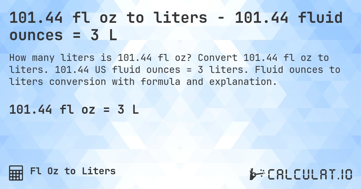 101.44 fl oz to liters - 101.44 fluid ounces = 3 L. Convert 101.44 fl oz to liters. 101.44 US fluid ounces = 3 liters. Fluid ounces to liters conversion with formula and explanation.