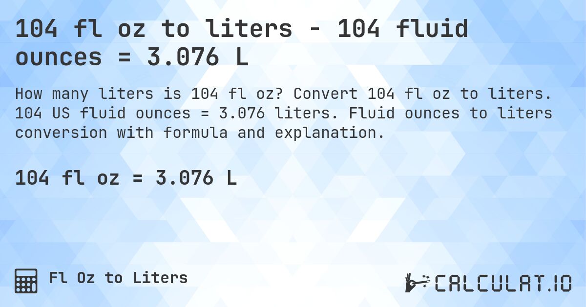104 fl oz to liters - 104 fluid ounces = 3.076 L. Convert 104 fl oz to liters. 104 US fluid ounces = 3.076 liters. Fluid ounces to liters conversion with formula and explanation.