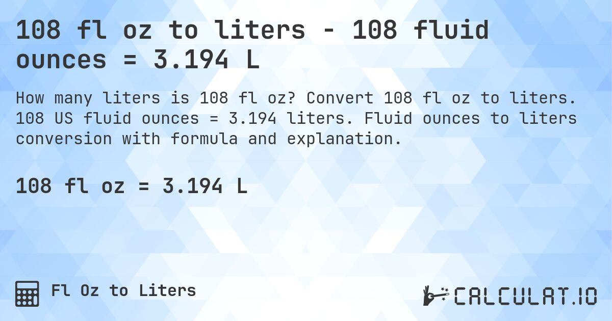 108 fl oz to liters - 108 fluid ounces = 3.194 L. Convert 108 fl oz to liters. 108 US fluid ounces = 3.194 liters. Fluid ounces to liters conversion with formula and explanation.