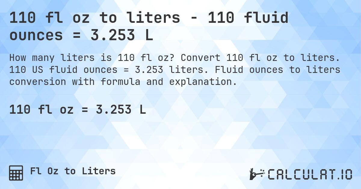 110 fl oz to liters - 110 fluid ounces = 3.253 L. Convert 110 fl oz to liters. 110 US fluid ounces = 3.253 liters. Fluid ounces to liters conversion with formula and explanation.