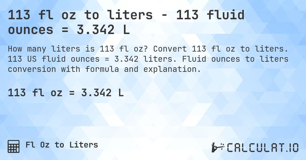 113 fl oz to liters - 113 fluid ounces = 3.342 L. Convert 113 fl oz to liters. 113 US fluid ounces = 3.342 liters. Fluid ounces to liters conversion with formula and explanation.