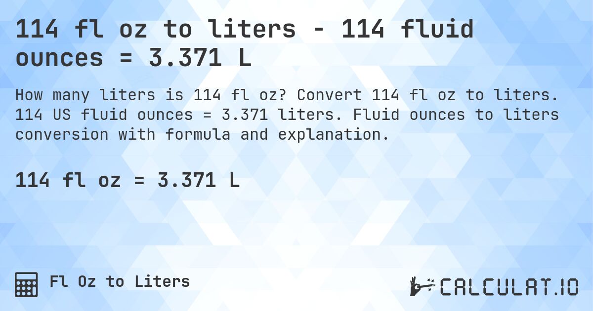 114 fl oz to liters - 114 fluid ounces = 3.371 L. Convert 114 fl oz to liters. 114 US fluid ounces = 3.371 liters. Fluid ounces to liters conversion with formula and explanation.