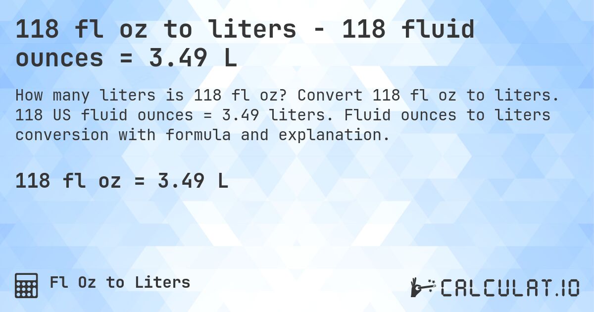 118 fl oz to liters - 118 fluid ounces = 3.49 L. Convert 118 fl oz to liters. 118 US fluid ounces = 3.49 liters. Fluid ounces to liters conversion with formula and explanation.