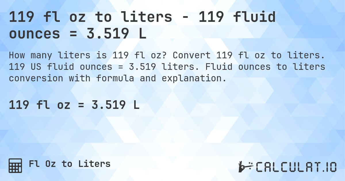 119 fl oz to liters - 119 fluid ounces = 3.519 L. Convert 119 fl oz to liters. 119 US fluid ounces = 3.519 liters. Fluid ounces to liters conversion with formula and explanation.