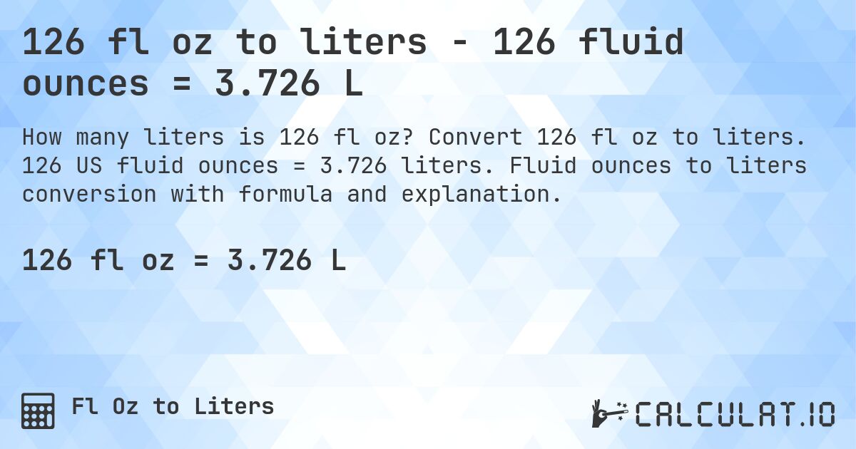 126 fl oz to liters - 126 fluid ounces = 3.726 L. Convert 126 fl oz to liters. 126 US fluid ounces = 3.726 liters. Fluid ounces to liters conversion with formula and explanation.