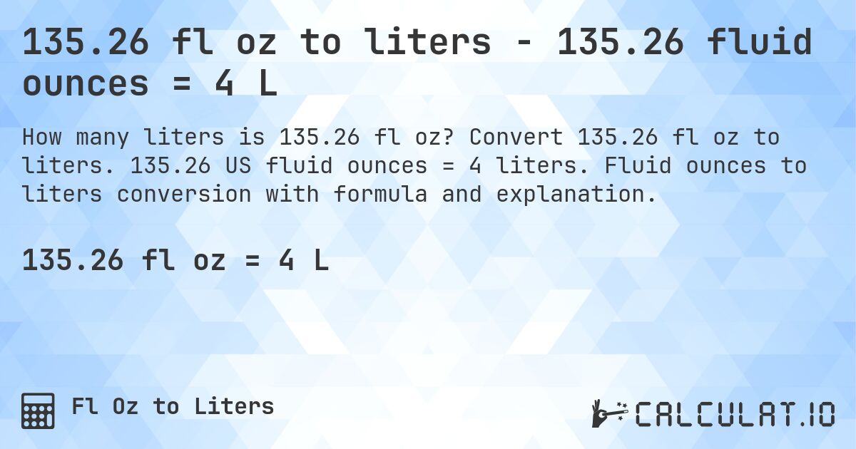 135.26 fl oz to liters - 135.26 fluid ounces = 4 L. Convert 135.26 fl oz to liters. 135.26 US fluid ounces = 4 liters. Fluid ounces to liters conversion with formula and explanation.