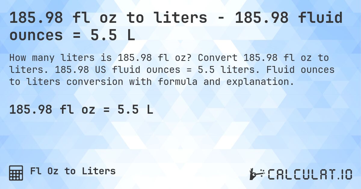 185.98 fl oz to liters - 185.98 fluid ounces = 5.5 L. Convert 185.98 fl oz to liters. 185.98 US fluid ounces = 5.5 liters. Fluid ounces to liters conversion with formula and explanation.