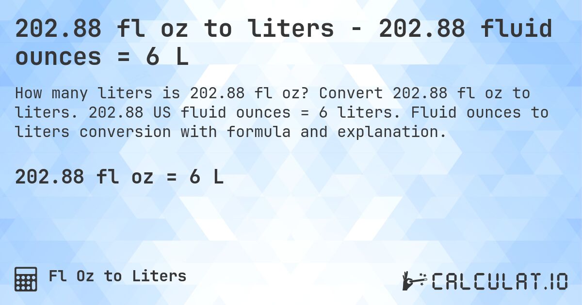 202.88 fl oz to liters - 202.88 fluid ounces = 6 L. Convert 202.88 fl oz to liters. 202.88 US fluid ounces = 6 liters. Fluid ounces to liters conversion with formula and explanation.