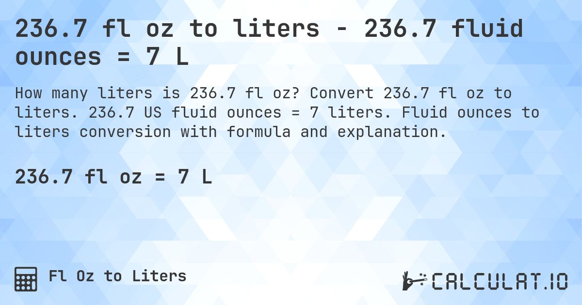 236.7 fl oz to liters - 236.7 fluid ounces = 7 L. Convert 236.7 fl oz to liters. 236.7 US fluid ounces = 7 liters. Fluid ounces to liters conversion with formula and explanation.