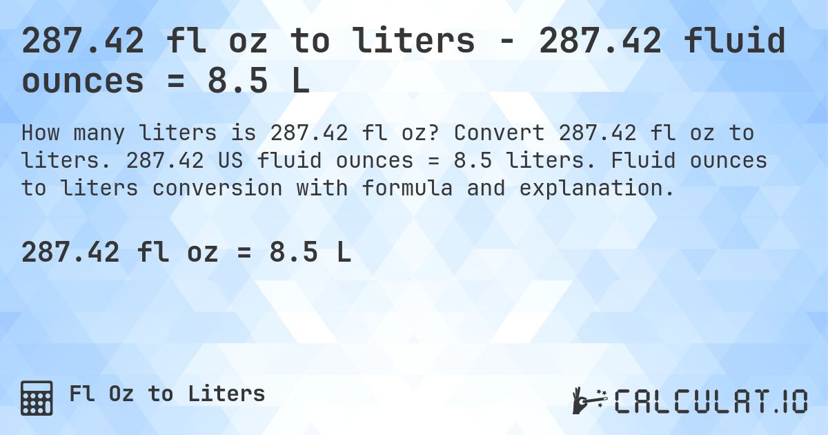 287.42 fl oz to liters - 287.42 fluid ounces = 8.5 L. Convert 287.42 fl oz to liters. 287.42 US fluid ounces = 8.5 liters. Fluid ounces to liters conversion with formula and explanation.