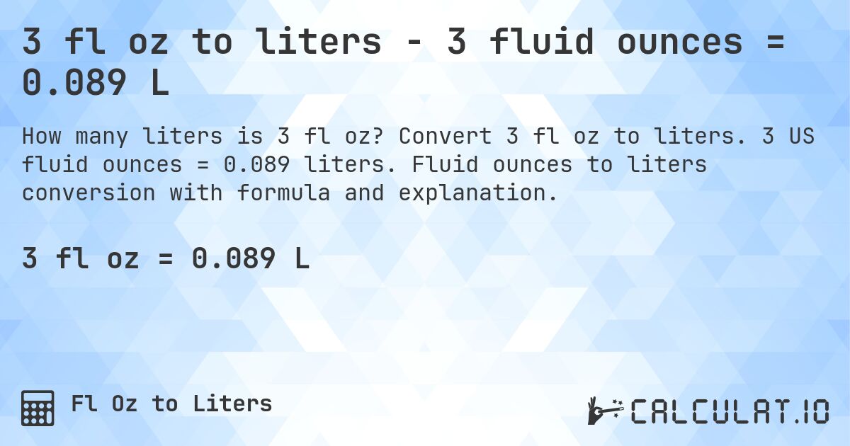 3 fl oz to liters - 3 fluid ounces = 0.089 L. Convert 3 fl oz to liters. 3 US fluid ounces = 0.089 liters. Fluid ounces to liters conversion with formula and explanation.