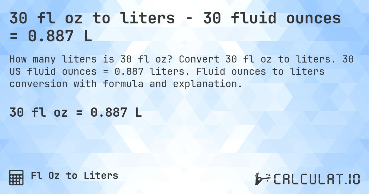 30 fl oz to liters - 30 fluid ounces = 0.887 L. Convert 30 fl oz to liters. 30 US fluid ounces = 0.887 liters. Fluid ounces to liters conversion with formula and explanation.