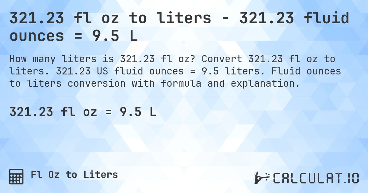 321.23 fl oz to liters - 321.23 fluid ounces = 9.5 L. Convert 321.23 fl oz to liters. 321.23 US fluid ounces = 9.5 liters. Fluid ounces to liters conversion with formula and explanation.