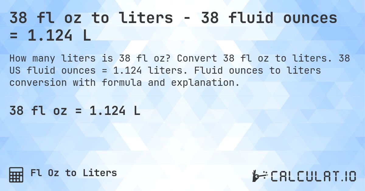 38 fl oz to liters - 38 fluid ounces = 1.124 L. Convert 38 fl oz to liters. 38 US fluid ounces = 1.124 liters. Fluid ounces to liters conversion with formula and explanation.