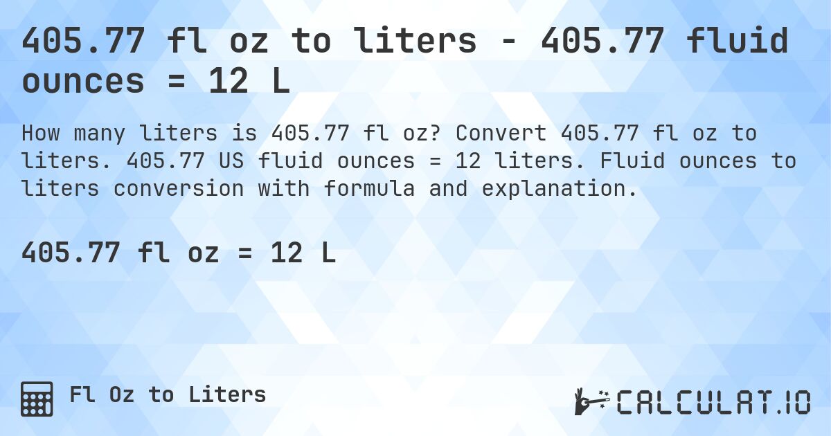 405.77 fl oz to liters - 405.77 fluid ounces = 12 L. Convert 405.77 fl oz to liters. 405.77 US fluid ounces = 12 liters. Fluid ounces to liters conversion with formula and explanation.