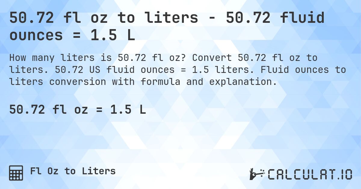 50.72 fl oz to liters - 50.72 fluid ounces = 1.5 L. Convert 50.72 fl oz to liters. 50.72 US fluid ounces = 1.5 liters. Fluid ounces to liters conversion with formula and explanation.