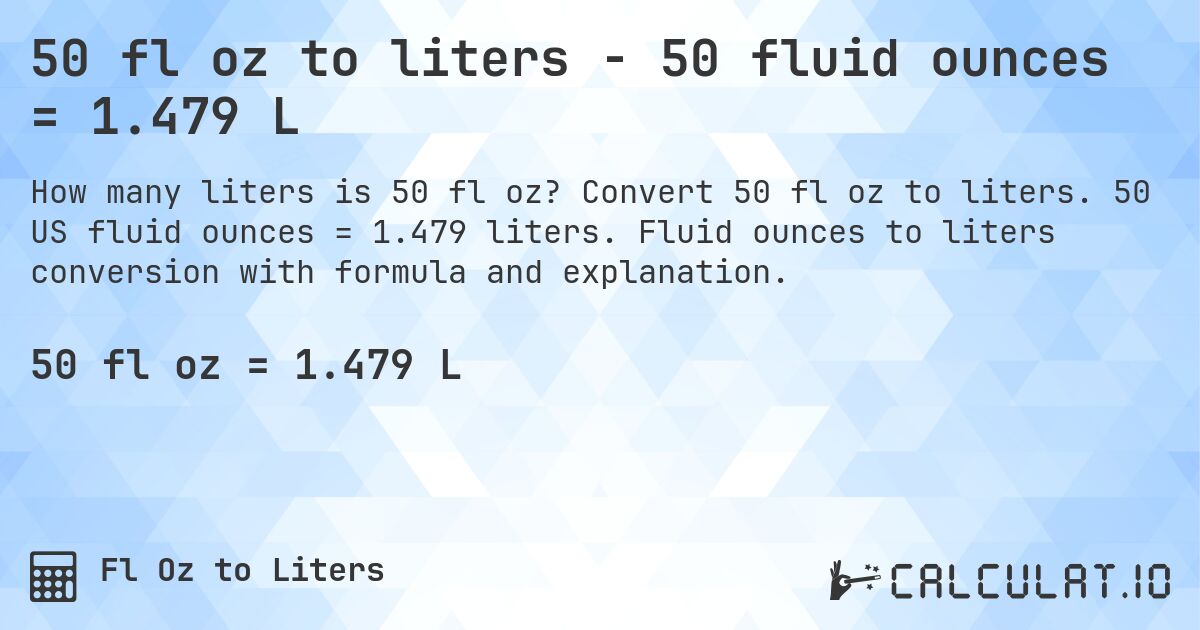 50 fl oz to liters - 50 fluid ounces = 1.479 L. Convert 50 fl oz to liters. 50 US fluid ounces = 1.479 liters. Fluid ounces to liters conversion with formula and explanation.