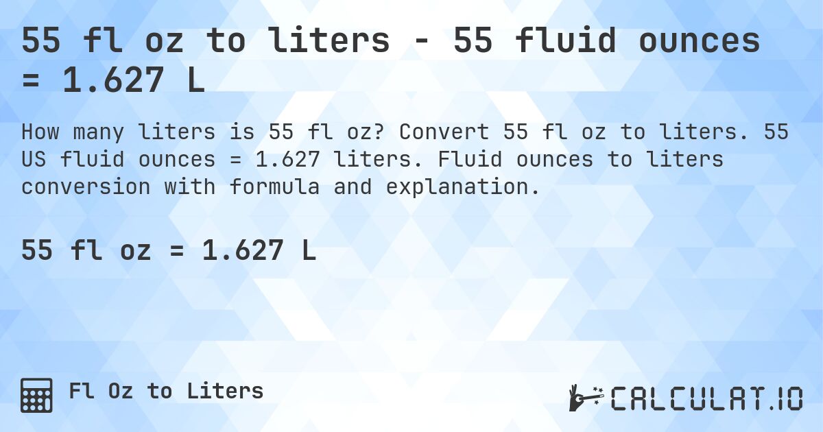 55 fl oz to liters - 55 fluid ounces = 1.627 L. Convert 55 fl oz to liters. 55 US fluid ounces = 1.627 liters. Fluid ounces to liters conversion with formula and explanation.