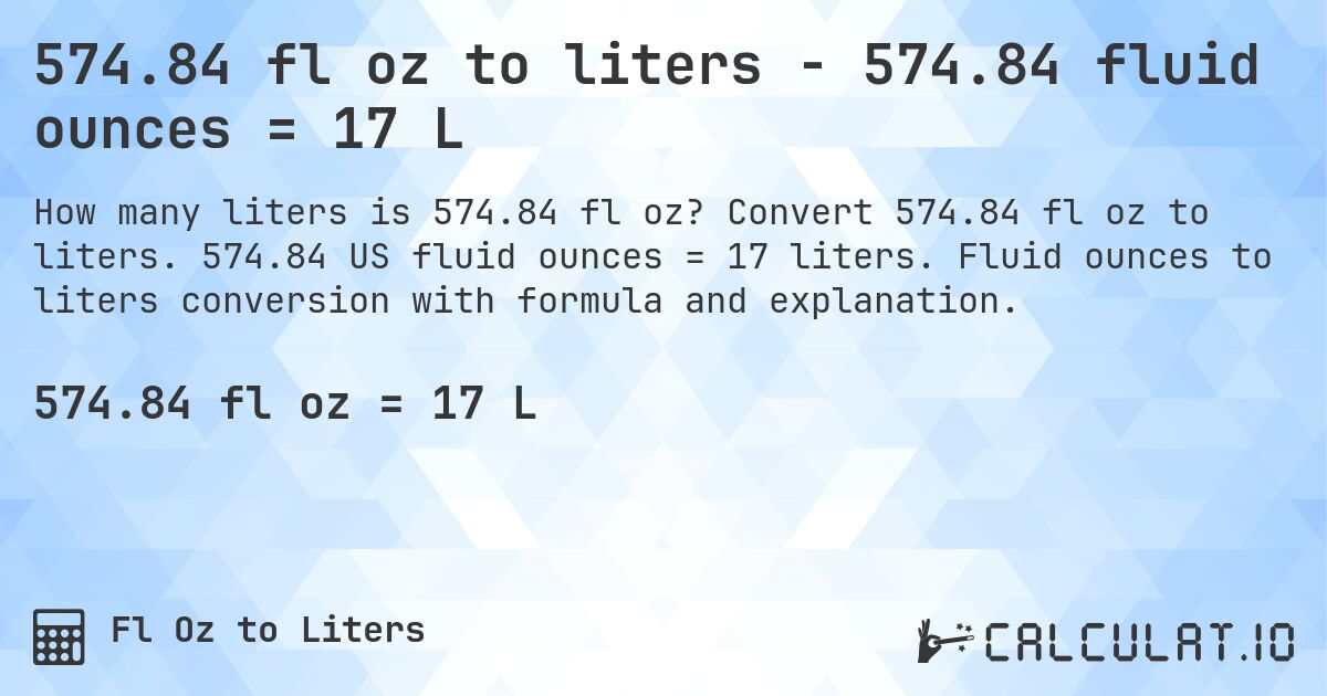 574.84 fl oz to liters - 574.84 fluid ounces = 17 L. Convert 574.84 fl oz to liters. 574.84 US fluid ounces = 17 liters. Fluid ounces to liters conversion with formula and explanation.