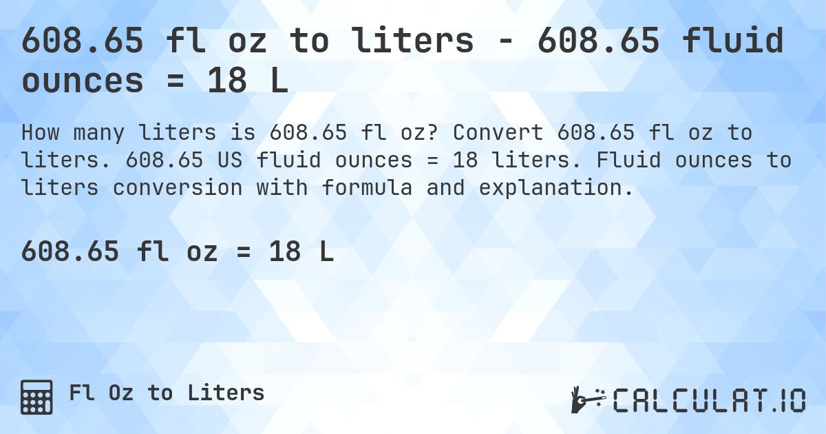 608.65 fl oz to liters - 608.65 fluid ounces = 18 L. Convert 608.65 fl oz to liters. 608.65 US fluid ounces = 18 liters. Fluid ounces to liters conversion with formula and explanation.