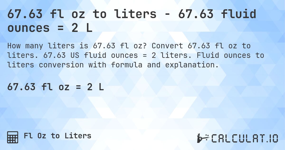 67.63 fl oz to liters - 67.63 fluid ounces = 2 L. Convert 67.63 fl oz to liters. 67.63 US fluid ounces = 2 liters. Fluid ounces to liters conversion with formula and explanation.