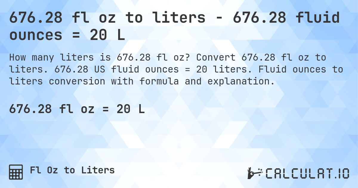 676.28 fl oz to liters - 676.28 fluid ounces = 20 L. Convert 676.28 fl oz to liters. 676.28 US fluid ounces = 20 liters. Fluid ounces to liters conversion with formula and explanation.