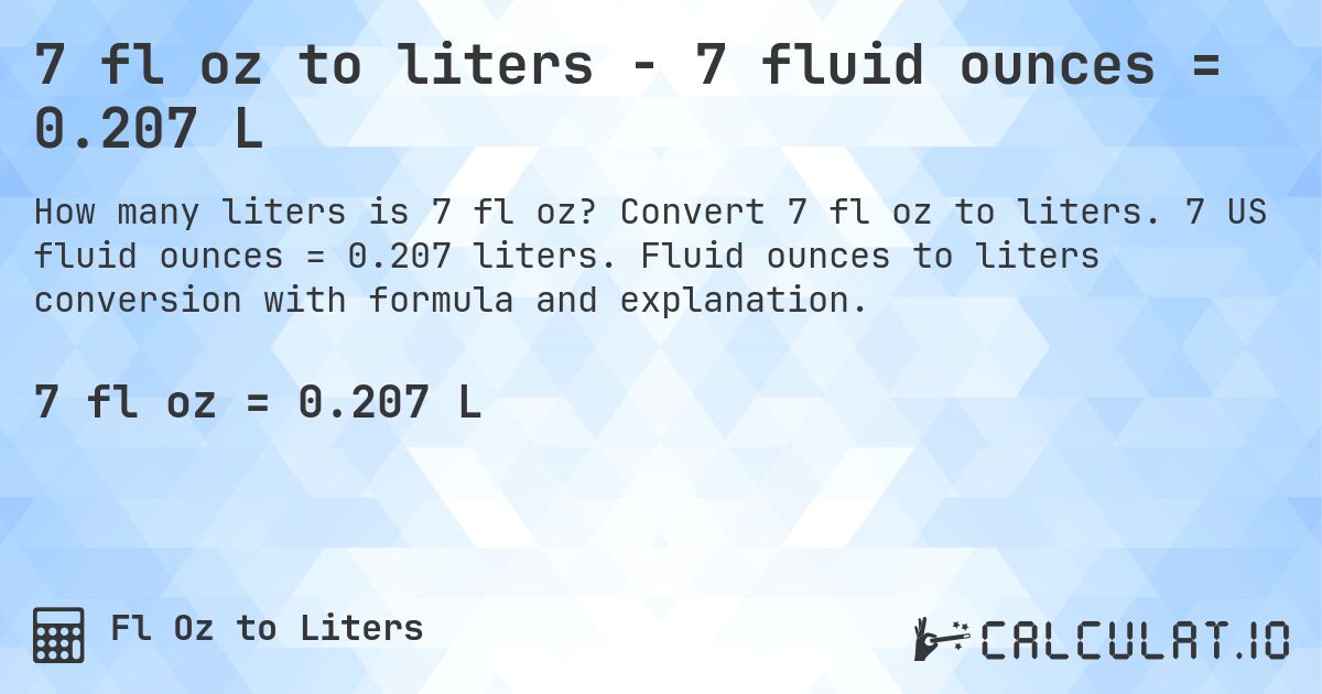 7 fl oz to liters - 7 fluid ounces = 0.207 L. Convert 7 fl oz to liters. 7 US fluid ounces = 0.207 liters. Fluid ounces to liters conversion with formula and explanation.