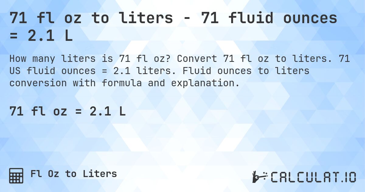 71 fl oz to liters - 71 fluid ounces = 2.1 L. Convert 71 fl oz to liters. 71 US fluid ounces = 2.1 liters. Fluid ounces to liters conversion with formula and explanation.