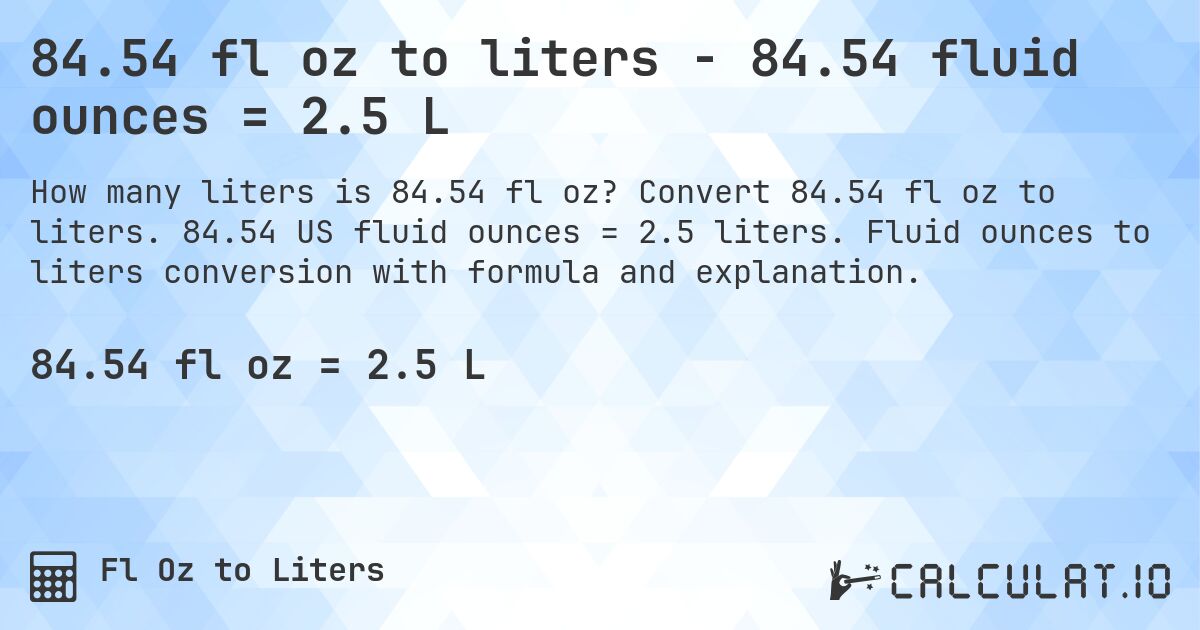 84.54 fl oz to liters - 84.54 fluid ounces = 2.5 L. Convert 84.54 fl oz to liters. 84.54 US fluid ounces = 2.5 liters. Fluid ounces to liters conversion with formula and explanation.