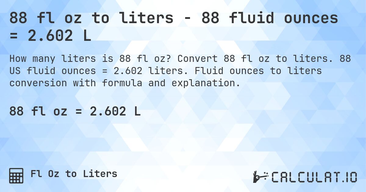 88 fl oz to liters - 88 fluid ounces = 2.602 L. Convert 88 fl oz to liters. 88 US fluid ounces = 2.602 liters. Fluid ounces to liters conversion with formula and explanation.