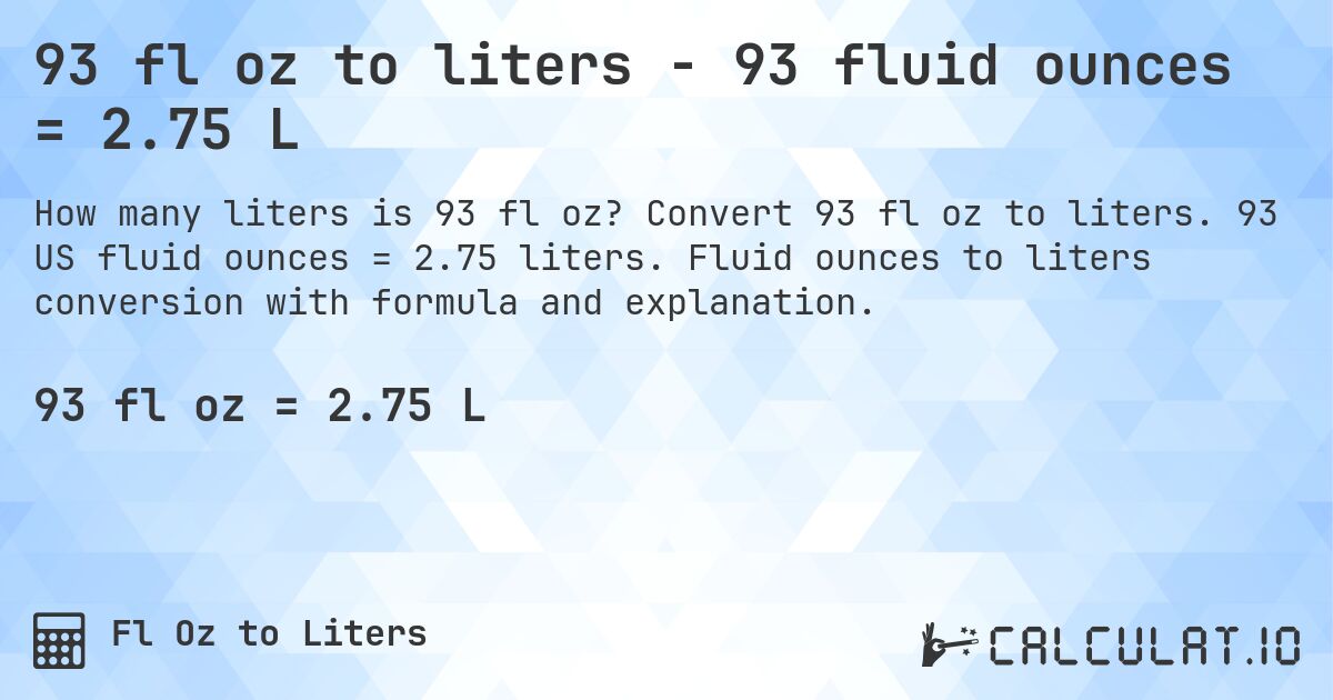 93 fl oz to liters - 93 fluid ounces = 2.75 L. Convert 93 fl oz to liters. 93 US fluid ounces = 2.75 liters. Fluid ounces to liters conversion with formula and explanation.