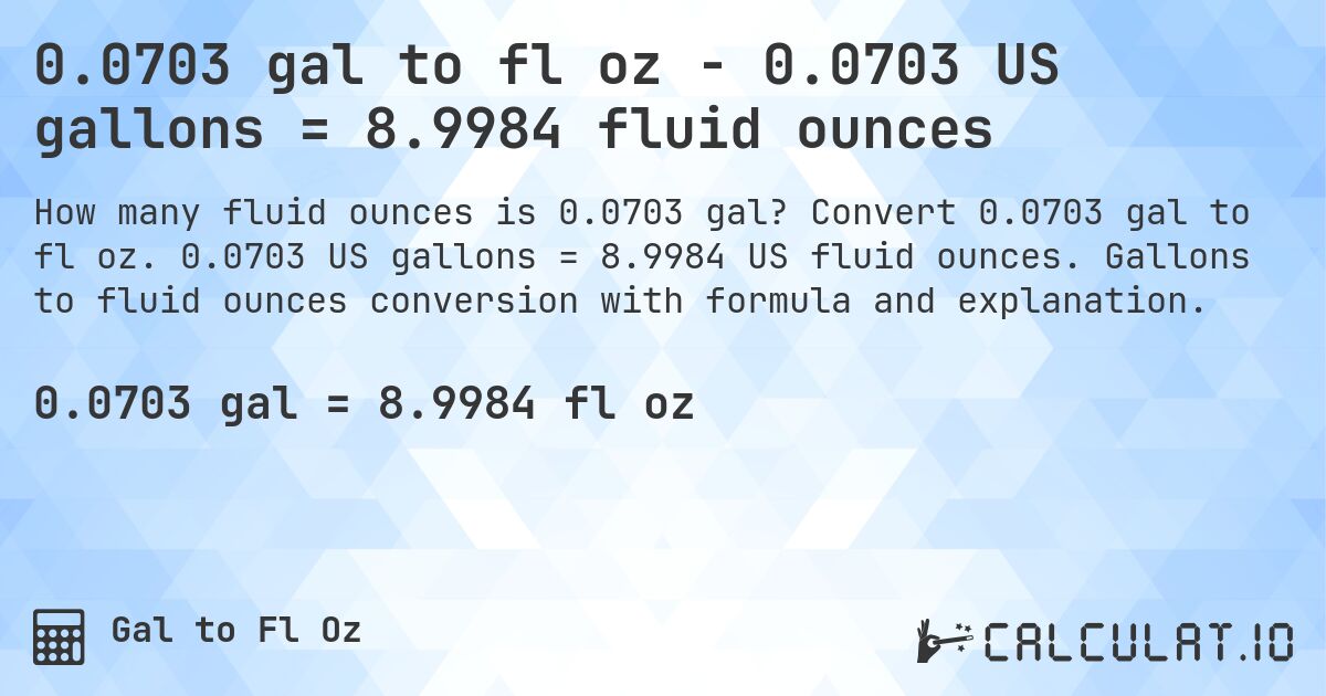0.0703 gal to fl oz - 0.0703 US gallons = 8.9984 fluid ounces. Convert 0.0703 gal to fl oz. 0.0703 US gallons = 8.9984 US fluid ounces. Gallons to fluid ounces conversion with formula and explanation.