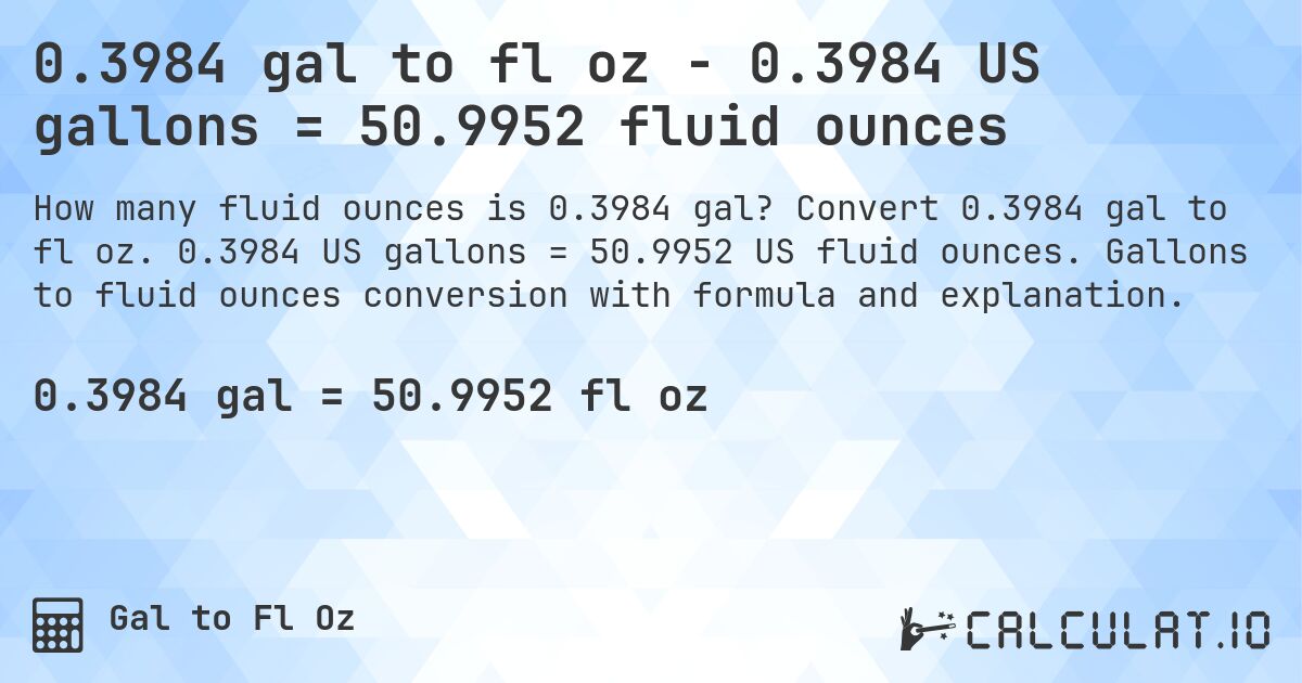 0.3984 gal to fl oz - 0.3984 US gallons = 50.9952 fluid ounces. Convert 0.3984 gal to fl oz. 0.3984 US gallons = 50.9952 US fluid ounces. Gallons to fluid ounces conversion with formula and explanation.