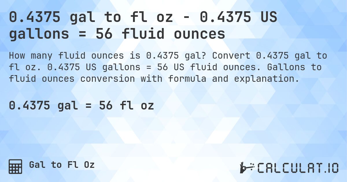 0.4375 gal to fl oz - 0.4375 US gallons = 56 fluid ounces. Convert 0.4375 gal to fl oz. 0.4375 US gallons = 56 US fluid ounces. Gallons to fluid ounces conversion with formula and explanation.