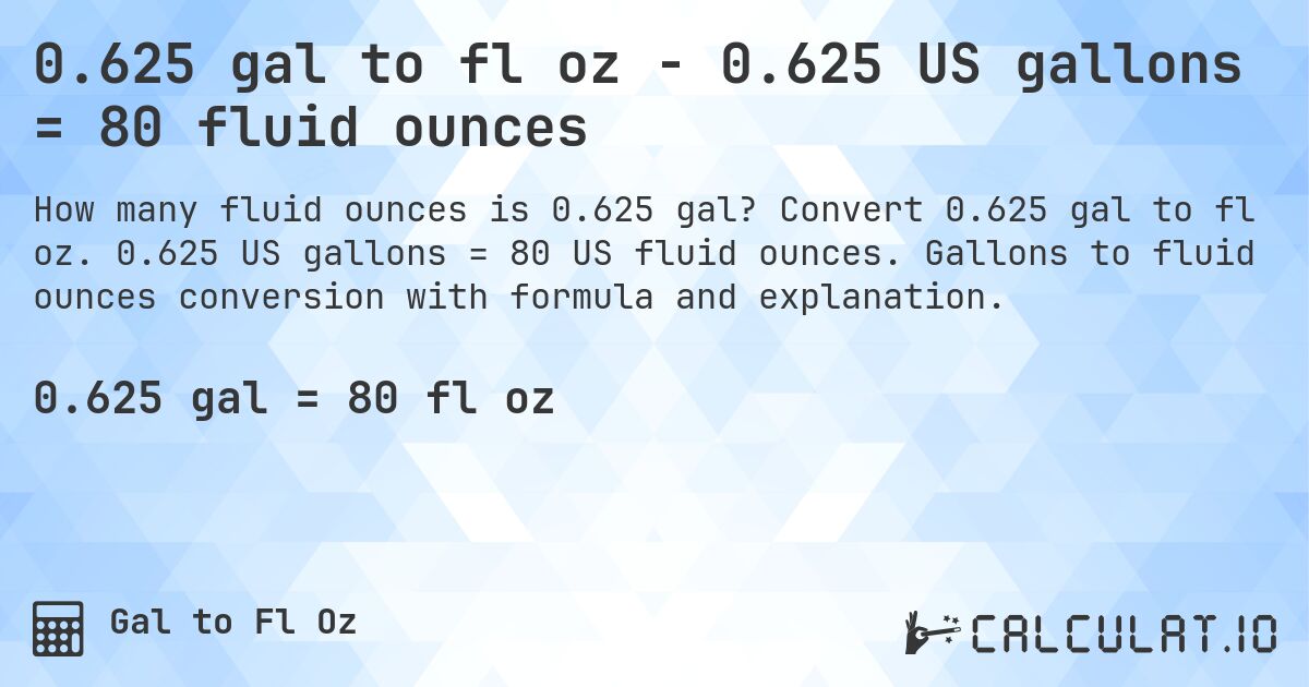 0.625 gal to fl oz - 0.625 US gallons = 80 fluid ounces. Convert 0.625 gal to fl oz. 0.625 US gallons = 80 US fluid ounces. Gallons to fluid ounces conversion with formula and explanation.