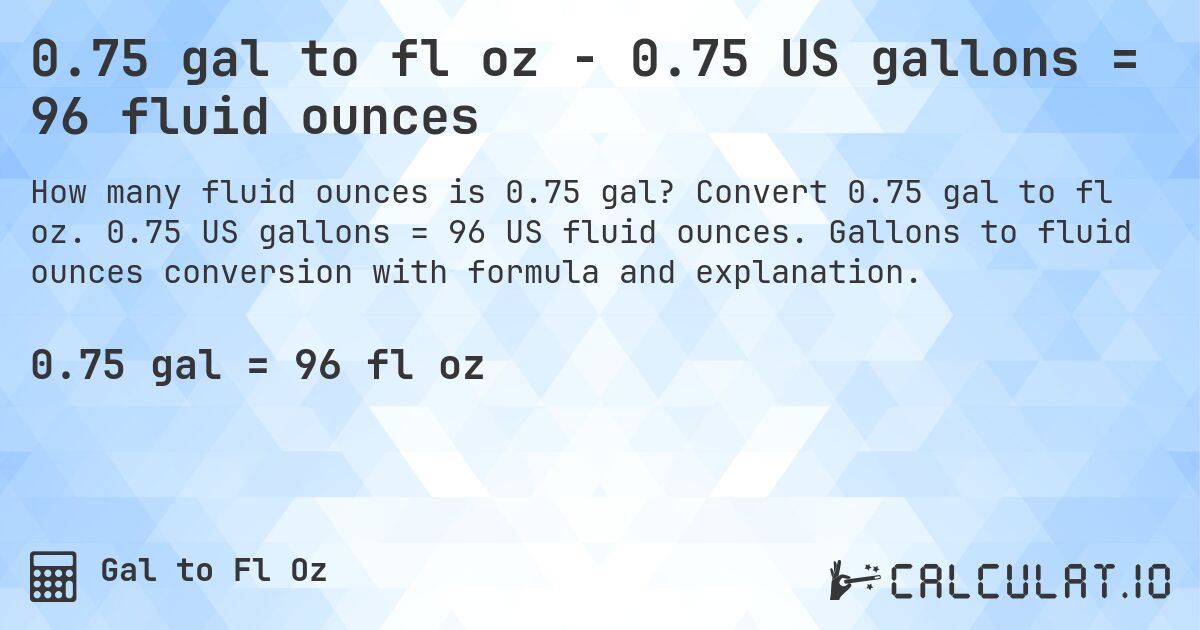 0.75 gal to fl oz - 0.75 US gallons = 96 fluid ounces. Convert 0.75 gal to fl oz. 0.75 US gallons = 96 US fluid ounces. Gallons to fluid ounces conversion with formula and explanation.