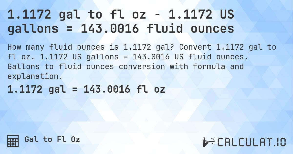 1.1172 gal to fl oz - 1.1172 US gallons = 143.0016 fluid ounces. Convert 1.1172 gal to fl oz. 1.1172 US gallons = 143.0016 US fluid ounces. Gallons to fluid ounces conversion with formula and explanation.