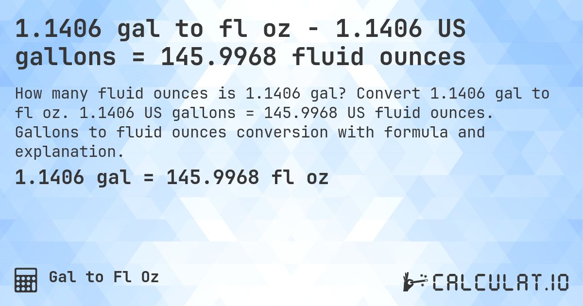 1.1406 gal to fl oz - 1.1406 US gallons = 145.9968 fluid ounces. Convert 1.1406 gal to fl oz. 1.1406 US gallons = 145.9968 US fluid ounces. Gallons to fluid ounces conversion with formula and explanation.