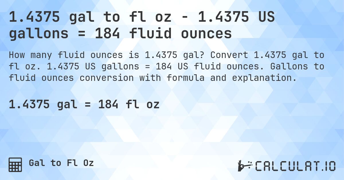 1.4375 gal to fl oz - 1.4375 US gallons = 184 fluid ounces. Convert 1.4375 gal to fl oz. 1.4375 US gallons = 184 US fluid ounces. Gallons to fluid ounces conversion with formula and explanation.