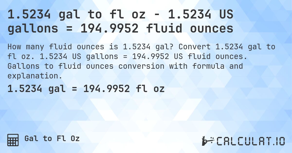 1.5234 gal to fl oz - 1.5234 US gallons = 194.9952 fluid ounces. Convert 1.5234 gal to fl oz. 1.5234 US gallons = 194.9952 US fluid ounces. Gallons to fluid ounces conversion with formula and explanation.