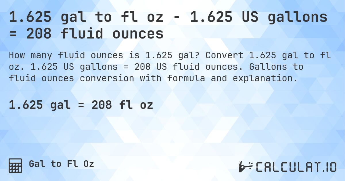 1.625 gal to fl oz - 1.625 US gallons = 208 fluid ounces. Convert 1.625 gal to fl oz. 1.625 US gallons = 208 US fluid ounces. Gallons to fluid ounces conversion with formula and explanation.