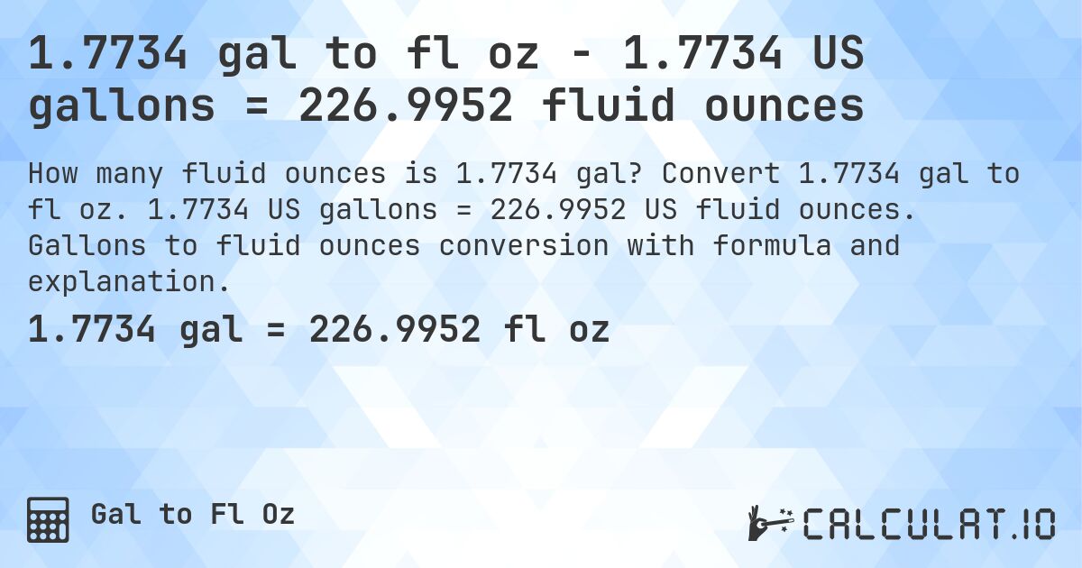 1.7734 gal to fl oz - 1.7734 US gallons = 226.9952 fluid ounces. Convert 1.7734 gal to fl oz. 1.7734 US gallons = 226.9952 US fluid ounces. Gallons to fluid ounces conversion with formula and explanation.