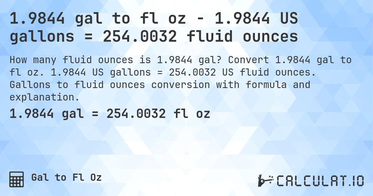 1.9844 gal to fl oz - 1.9844 US gallons = 254.0032 fluid ounces. Convert 1.9844 gal to fl oz. 1.9844 US gallons = 254.0032 US fluid ounces. Gallons to fluid ounces conversion with formula and explanation.