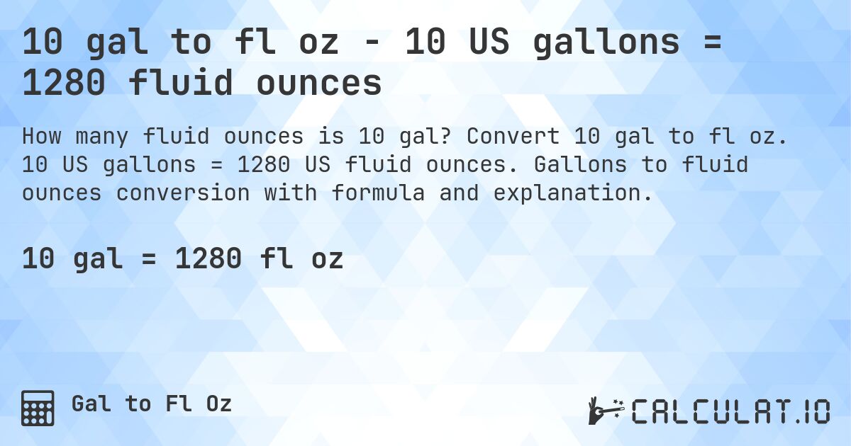 10 gal to fl oz - 10 US gallons = 1280 fluid ounces. Convert 10 gal to fl oz. 10 US gallons = 1280 US fluid ounces. Gallons to fluid ounces conversion with formula and explanation.