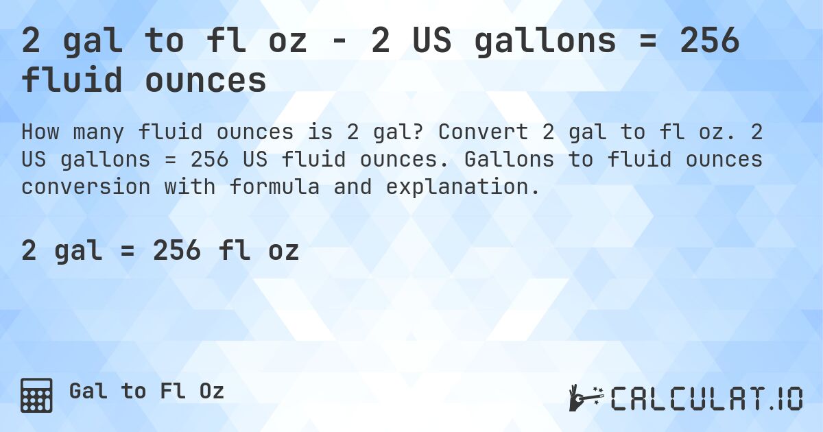 2 gal to fl oz - 2 US gallons = 256 fluid ounces. Convert 2 gal to fl oz. 2 US gallons = 256 US fluid ounces. Gallons to fluid ounces conversion with formula and explanation.