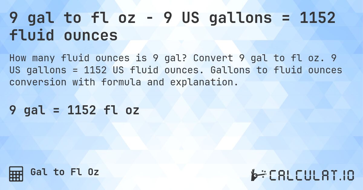 9 gal to fl oz - 9 US gallons = 1152 fluid ounces. Convert 9 gal to fl oz. 9 US gallons = 1152 US fluid ounces. Gallons to fluid ounces conversion with formula and explanation.