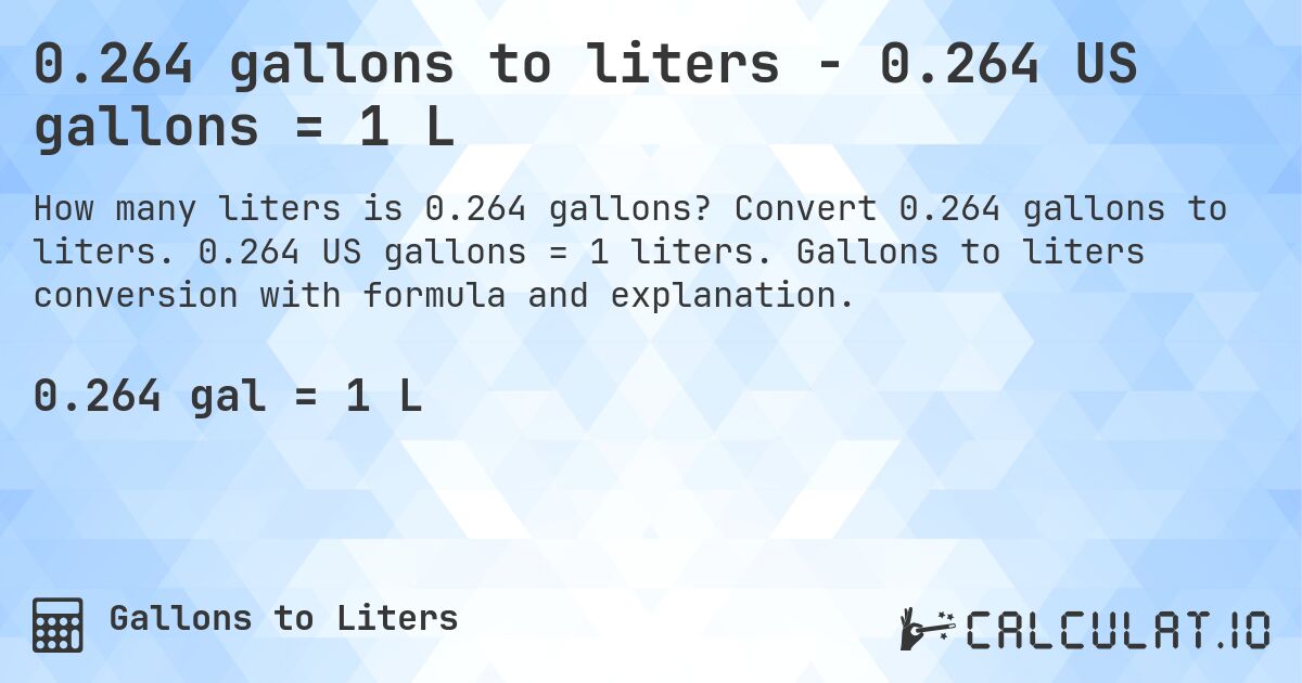 0.264 gallons to liters - 0.264 US gallons = 1 L. Convert 0.264 gallons to liters. 0.264 US gallons = 1 liters. Gallons to liters conversion with formula and explanation.