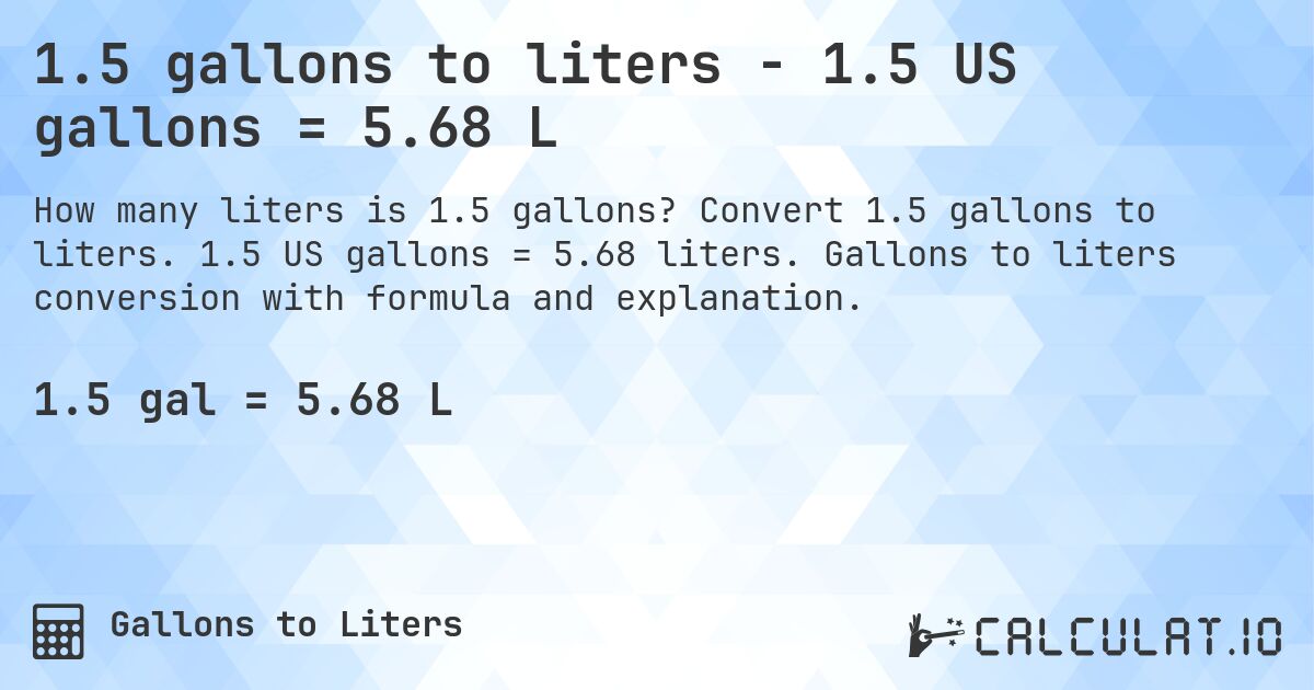 1.5 gallons to liters - 1.5 US gallons = 5.68 L. Convert 1.5 gallons to liters. 1.5 US gallons = 5.68 liters. Gallons to liters conversion with formula and explanation.