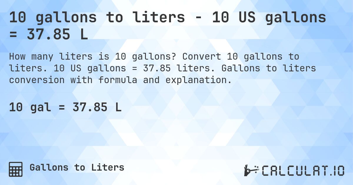 10 gallons to liters - 10 US gallons = 37.85 L. Convert 10 gallons to liters. 10 US gallons = 37.85 liters. Gallons to liters conversion with formula and explanation.