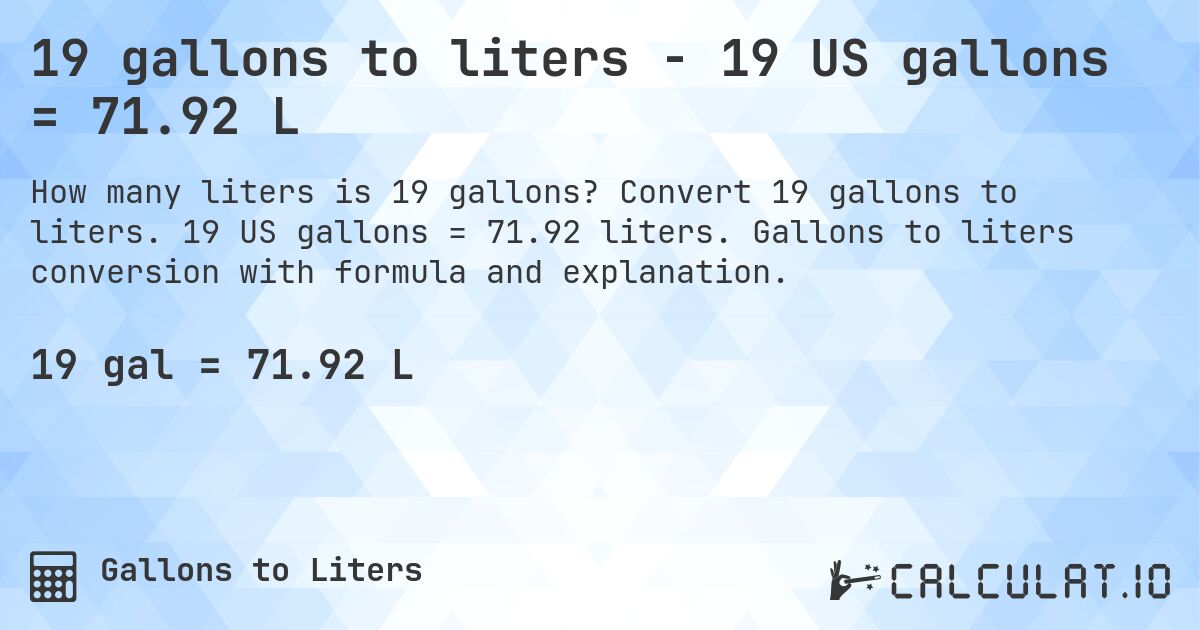 19 gallons to liters - 19 US gallons = 71.92 L. Convert 19 gallons to liters. 19 US gallons = 71.92 liters. Gallons to liters conversion with formula and explanation.